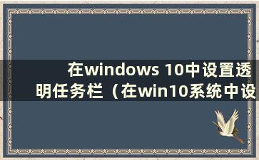 在windows 10中设置透明任务栏（在win10系统中设置任务栏透明）